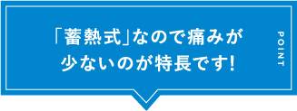 「蓄熱式」なので痛みが少ないのが特長です！